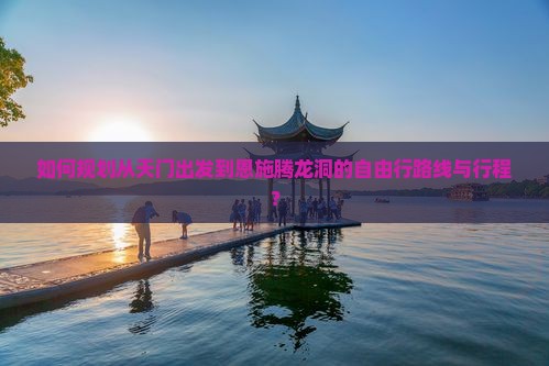 如何规划从天门出发到恩施腾龙洞的自由行路线与行程？