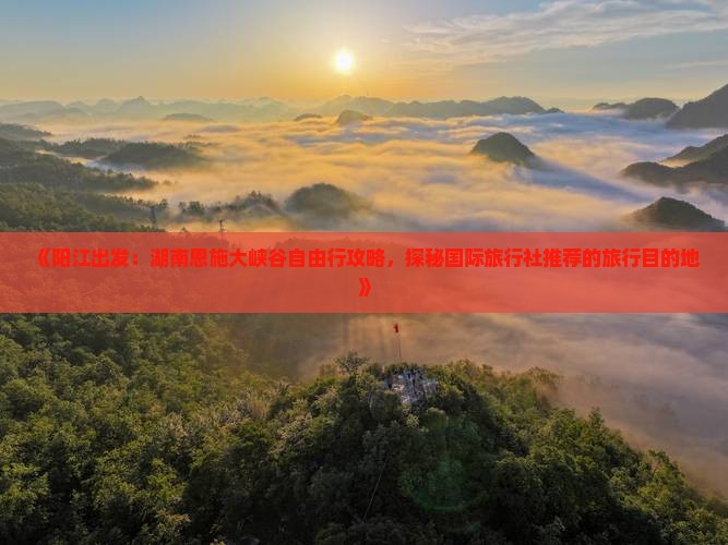 《阳江出发：湖南恩施大峡谷自由行攻略，探秘国际旅行社推荐的旅行目的地》