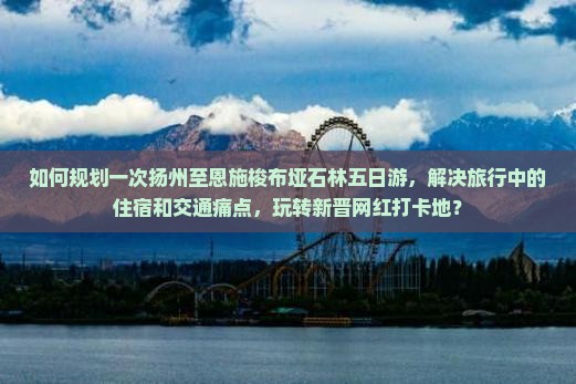 如何规划一次扬州至恩施梭布垭石林五日游，解决旅行中的住宿和交通痛点，玩转新晋网红打卡地？