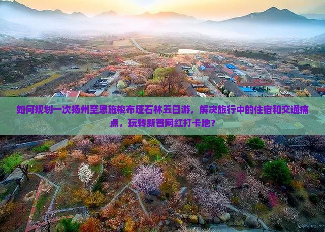 如何规划一次扬州至恩施梭布垭石林五日游，解决旅行中的住宿和交通痛点，玩转新晋网红打卡地？