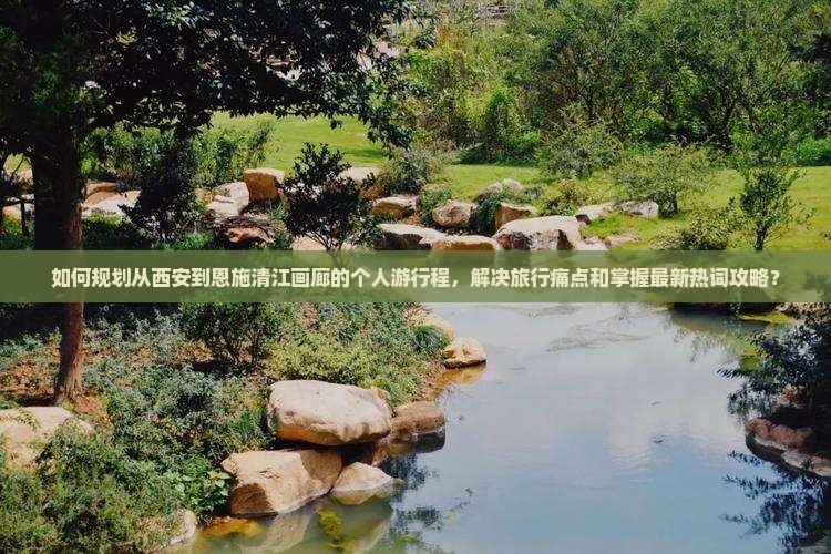 如何规划从西安到恩施清江画廊的个人游行程，解决旅行痛点和掌握最新热词攻略？
