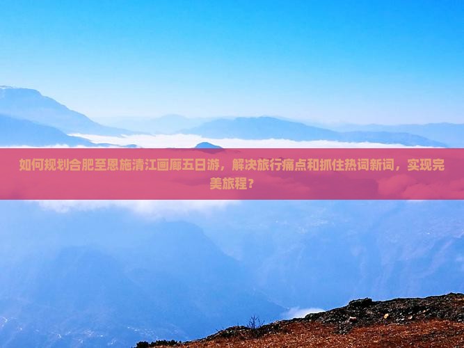 如何规划合肥至恩施清江画廊五日游，解决旅行痛点和抓住热词新词，实现完美旅程？