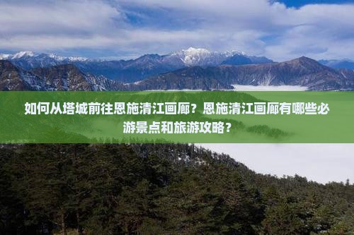 如何从塔城前往恩施清江画廊？恩施清江画廊有哪些必游景点和旅游攻略？