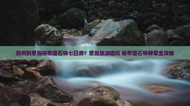 苏州到恩施梭布垭石林七日游？恩施旅游避坑+梭布垭石林种草全攻略