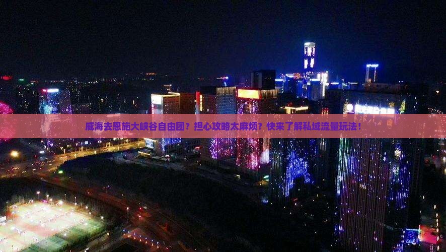 威海去恩施大峡谷自由团？担心攻略太麻烦？快来了解私域流量玩法！