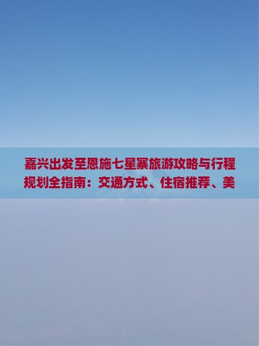 嘉兴出发至恩施七星寨旅游攻略与行程规划全指南:交通方式、住宿推荐、美食指南及必游景点详解 嘉兴出发至恩施七星寨旅游攻略与行程规划全指南:交通方式、住宿推荐、美食指南及必游景点详解
