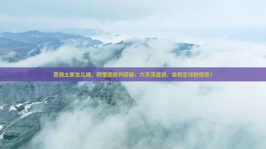 恩施土家女儿城，阿里邀你共探秘：六天深度游，会有怎样的惊喜？