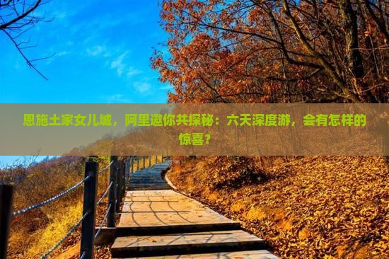 恩施土家女儿城，阿里邀你共探秘：六天深度游，会有怎样的惊喜？