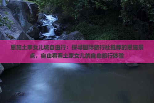 恩施土家女儿城自由行：探寻国际旅行社推荐的恩施景点，自由看看土家女儿的自由旅行体验
