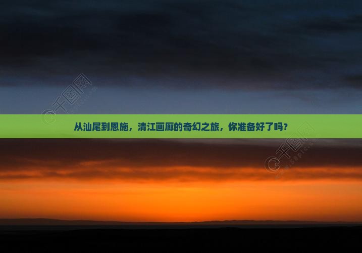 从汕尾到恩施，清江画廊的奇幻之旅，你准备好了吗？