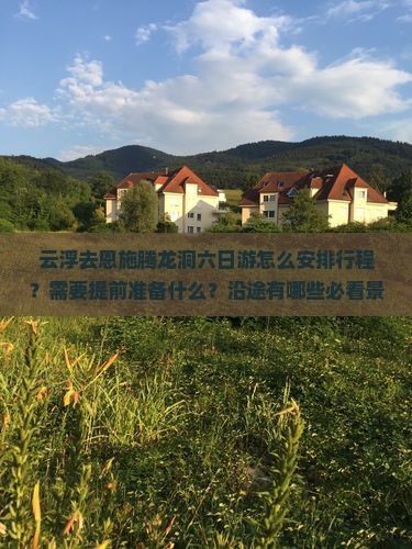 云浮去恩施腾龙洞六日游怎么安排行程？需要提前准备什么？沿途有哪些必看景点？