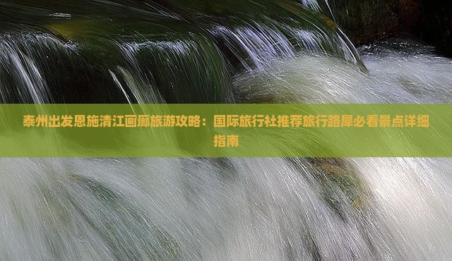 泰州出发恩施清江画廊旅游攻略：国际旅行社推荐旅行路犀必看景点详细指南