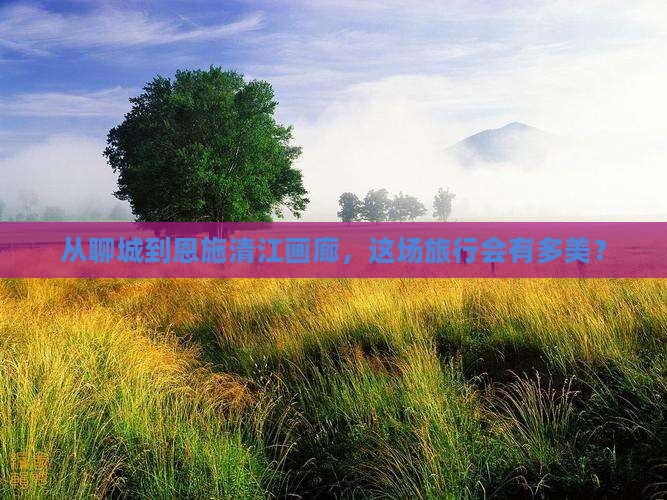 从聊城到恩施清江画廊，这场旅行会有多美？