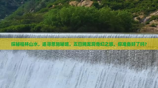 探秘桂林山水，追寻恩施秘境，五日腾龙洞奇幻之旅，你准备好了吗？
