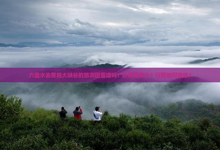 六盘水去恩施大峡谷的旅游团靠谱吗？价格是多少？行程如何安排？