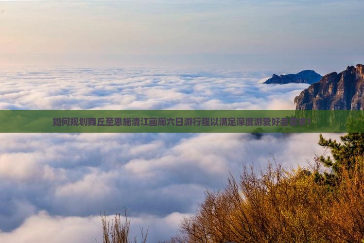 如何规划商丘至恩施清江画廊六日游行程以满足深度游爱好者需求？