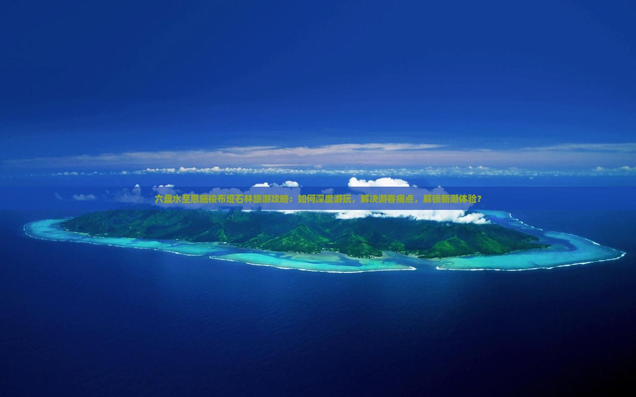 六盘水至恩施梭布垭石林旅游攻略：如何深度游玩，解决游客痛点，解锁新潮体验？