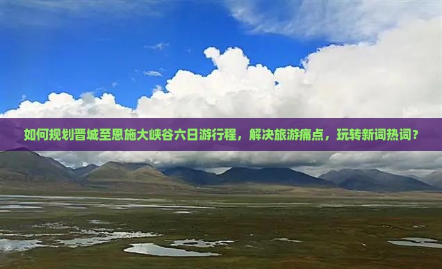 如何规划晋城至恩施大峡谷六日游行程，解决旅游痛点，玩转新词热词？