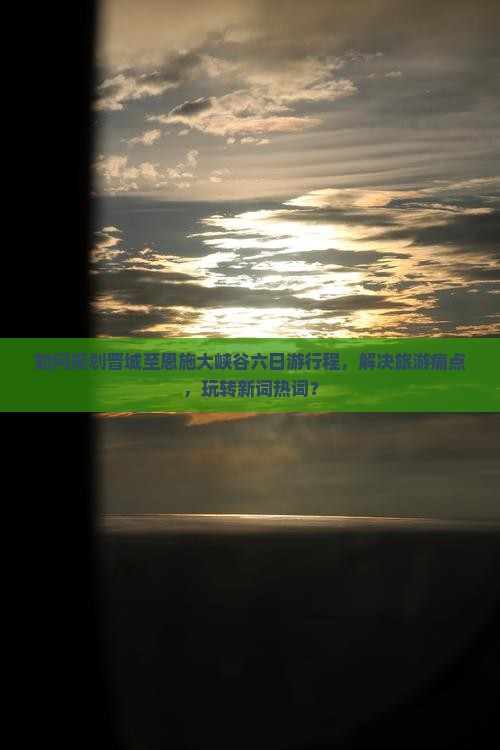 如何规划晋城至恩施大峡谷六日游行程，解决旅游痛点，玩转新词热词？