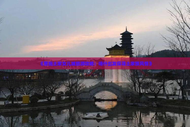《恩施土家女儿城旅游攻略：喀什出发探寻土家族风情》