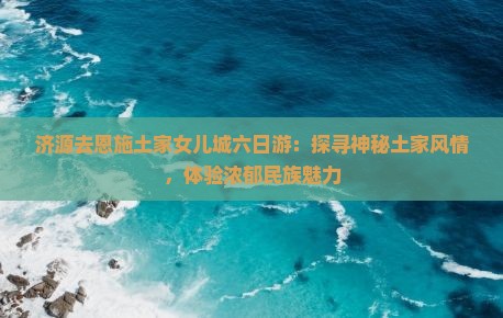 济源去恩施土家女儿城六日游：探寻神秘土家风情，体验浓郁民族魅力