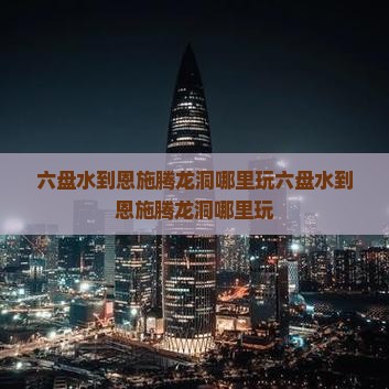 六盘水到恩施腾龙洞哪里玩