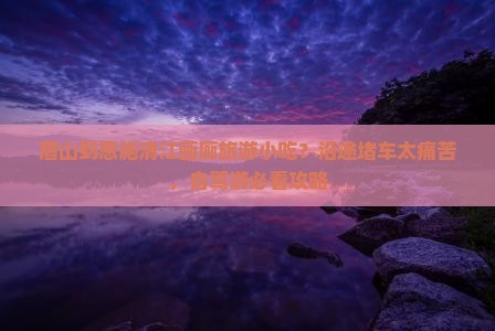 眉山到恩施清江画廊旅游小吃？沿途堵车太痛苦，自驾游必看攻略