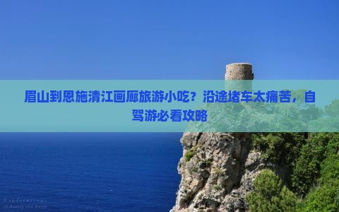 眉山到恩施清江画廊旅游小吃？沿途堵车太痛苦，自驾游必看攻略