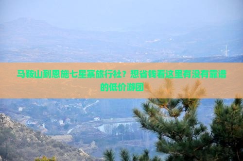 马鞍山到恩施七星寨旅行社？想省钱看这里有没有靠谱的低价游团