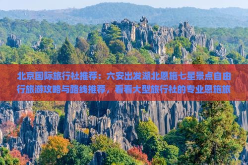 北京国际旅行社推荐：六安出发湖北恩施七星景点自由行旅游攻略与路线推荐，看看大型旅行社的专业恩施旅行攻略