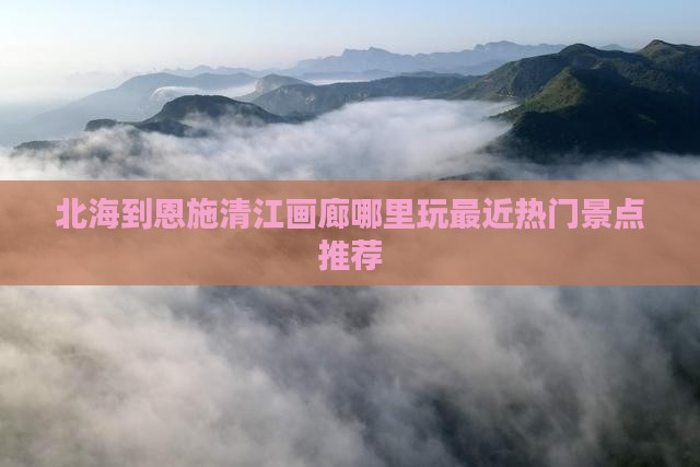 北海到恩施清江画廊哪里玩最近热门景点推荐
