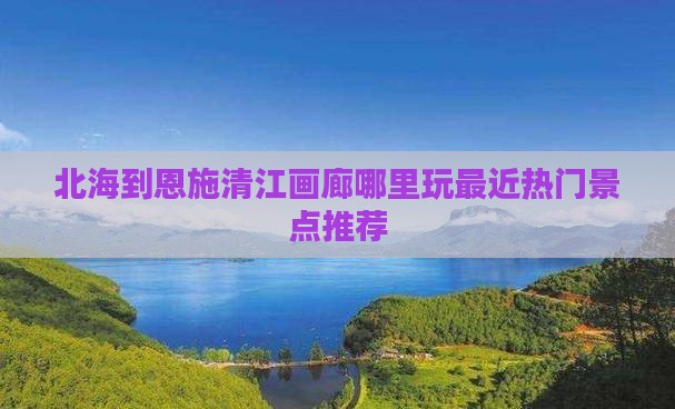 北海到恩施清江画廊哪里玩最近热门景点推荐