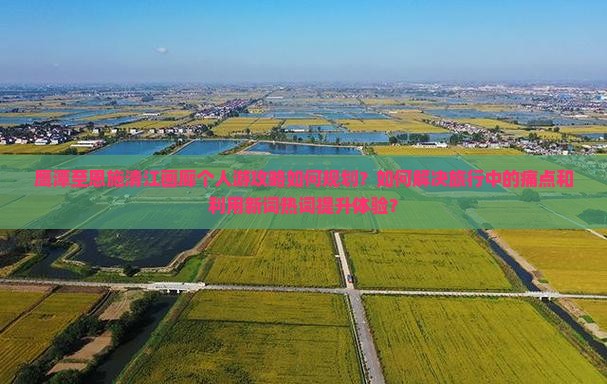 鹰潭至恩施清江画廊个人游攻略如何规划？如何解决旅行中的痛点和利用新词热词提升体验？