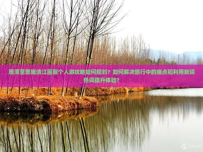 鹰潭至恩施清江画廊个人游攻略如何规划？如何解决旅行中的痛点和利用新词热词提升体验？