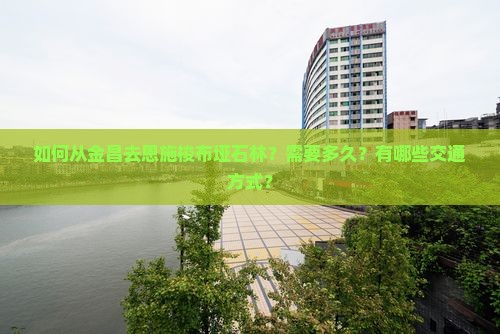 如何从金昌去恩施梭布垭石林？需要多久？有哪些交通方式？