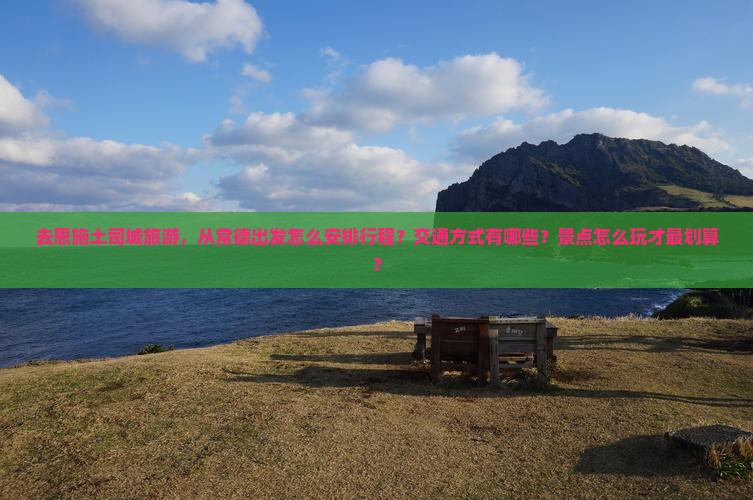 去恩施土司城旅游，从常德出发怎么安排行程？交通方式有哪些？景点怎么玩才最划算？