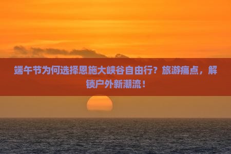 端午节为何选择恩施大峡谷自由行？旅游痛点，解锁户外新潮流！