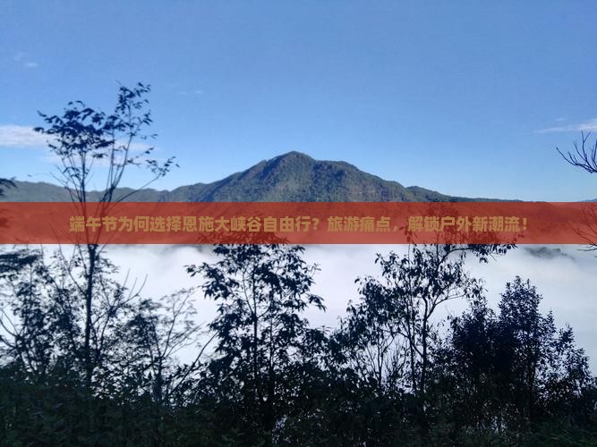 端午节为何选择恩施大峡谷自由行？旅游痛点，解锁户外新潮流！