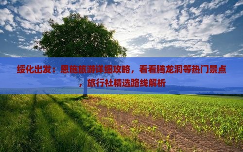 绥化出发：恩施旅游详细攻略，看看腾龙洞等热门景点，旅行社精选路线解析
