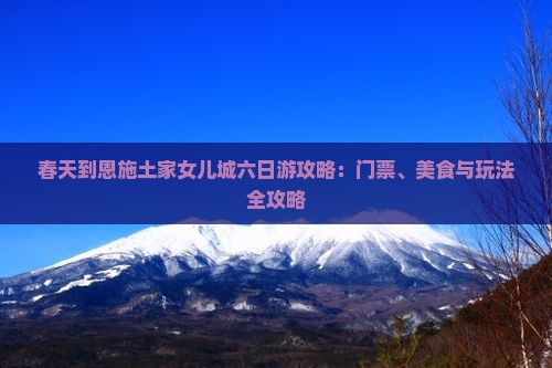 春天到恩施土家女儿城六日游攻略：门票、美食与玩法全攻略