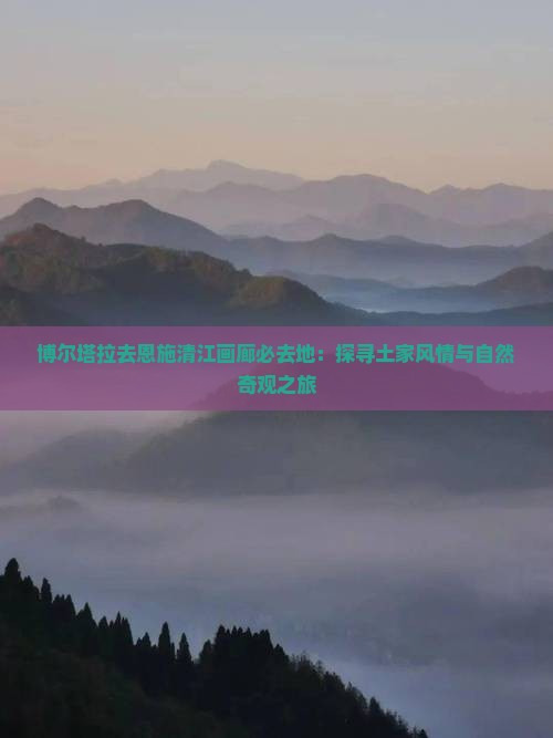 博尔塔拉去恩施清江画廊必去地：探寻土家风情与自然奇观之旅