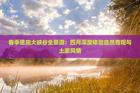 春季恩施大峡谷全景游：四月深度体验自然奇观与土家风情