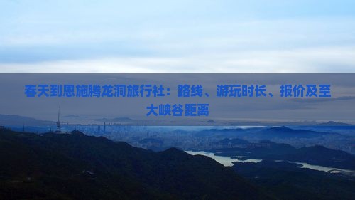 春天到恩施腾龙洞旅行社：路线、游玩时长、报价及至大峡谷距离