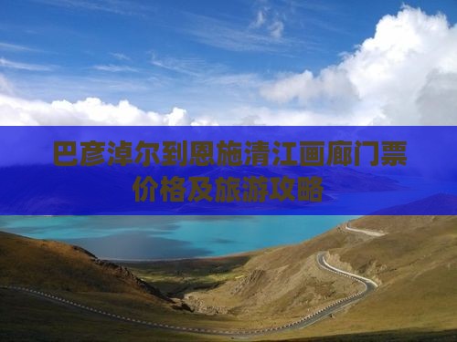 巴彦淖尔到恩施清江画廊门票价格及旅游攻略