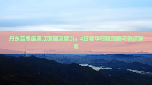 丹东至恩施清江画廊深度游：4日精华行程攻略与景点详解