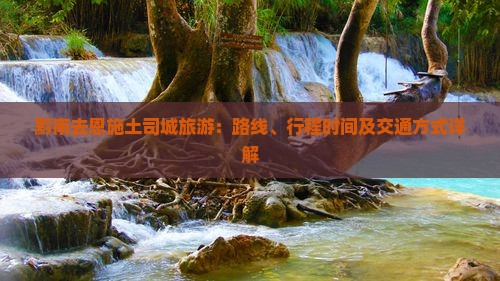 黔南去恩施土司城旅游：路线、行程时间及交通方式详解