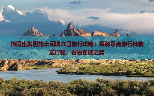 绵阳出发恩施土司城六日旅行攻略：探秘景点旅行社精选行程，看看司城之美