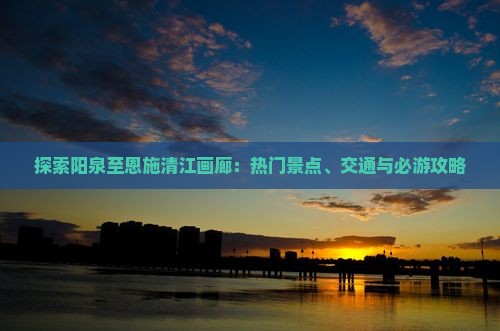 探索阳泉至恩施清江画廊：热门景点、交通与必游攻略