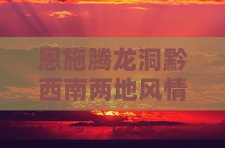 恩施腾龙洞黔西南两地风情二日深度游攻略