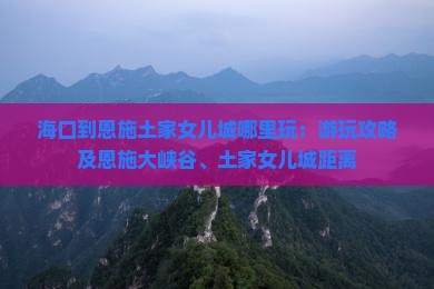 海口到恩施土家女儿城哪里玩：游玩攻略及恩施大峡谷、土家女儿城距离